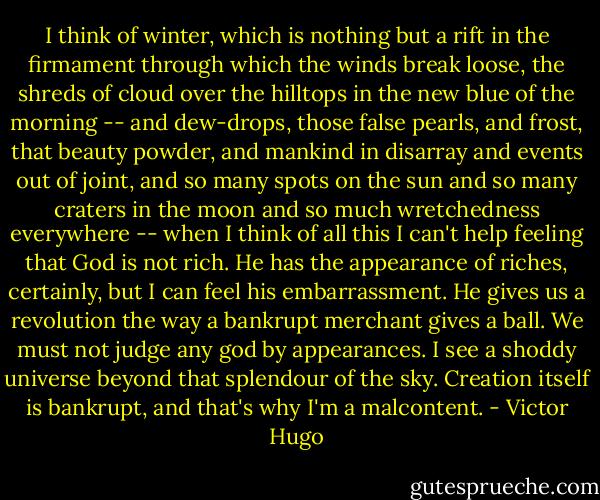 I think of winter, which is nothing but a rift in the firmament through which the winds break loose, the shreds of cloud over the hilltops in the new blue of the morning -- and dew-drops, those false pearls, and frost, that beauty powder, and mankind in disarray and events out of joint, and so many spots on the sun and so many craters in the moon and so much wretchedness everywhere -- when I think of all this I can't help feeling that God is not rich. He has the appearance of riches, certainly, but I can feel his embarrassment. He gives us a revolution the way a bankrupt merchant gives a ball. We must not judge any god by appearances. I see a shoddy universe beyond that splendour of the sky. Creation itself is bankrupt, and that's why I'm a malcontent. - Victor Hugo