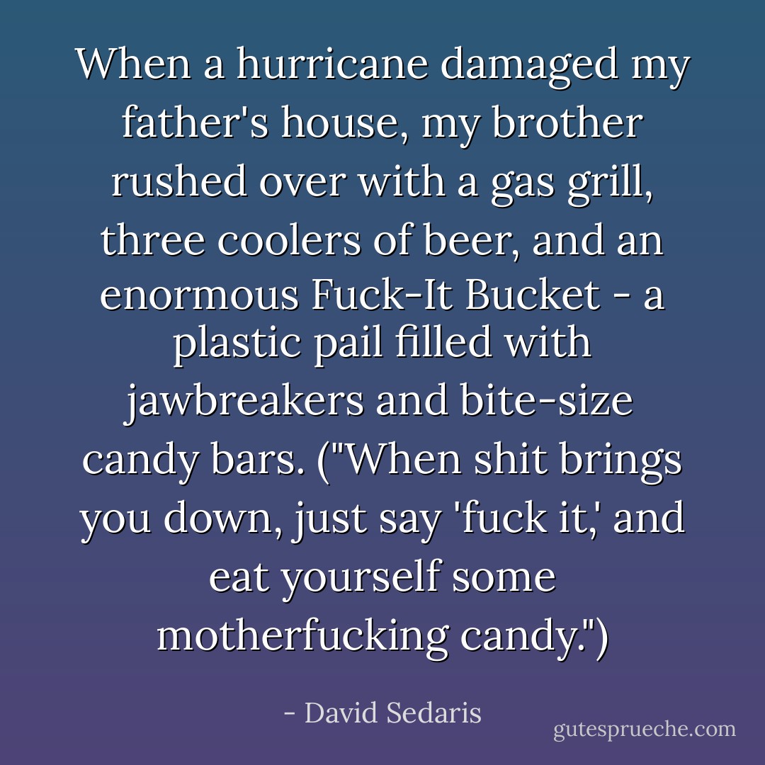 When a hurricane damaged my father's house, my brother rushed over with a gas grill, three coolers of beer, and an enormous Fuck-It Bucket - a plastic pail filled with jawbreakers and bite-size candy bars. ("When shit brings you down, just say 'fuck it,' and eat yourself some motherfucking candy.") - David Sedaris