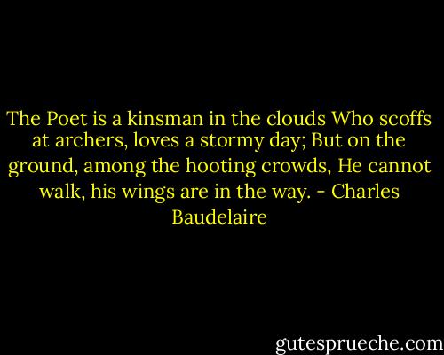 The Poet is a kinsman in the clouds<br />Who scoffs at archers, loves a stormy day;<br />But on the ground, among the hooting crowds,<br />He cannot walk, his wings are in the way. - Charles Baudelaire