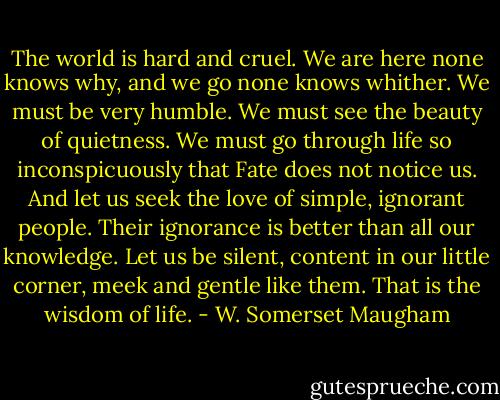 The world is hard and cruel. We are here none knows why, and we go none knows whither. We must be very humble. We must see the beauty of quietness. We must go through life so inconspicuously that Fate does not notice us. And let us seek the love of simple, ignorant people. Their ignorance is better than all our knowledge. Let us be silent, content in our little corner, meek and gentle like them. That is the wisdom of life. - W. Somerset Maugham