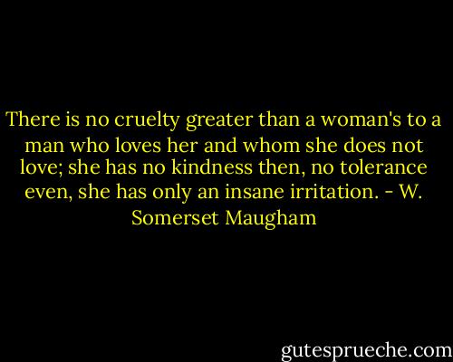 There is no cruelty greater than a woman's to a man who loves her and whom she does not love; she has no kindness then, no tolerance even, she has only an insane irritation. - W. Somerset Maugham