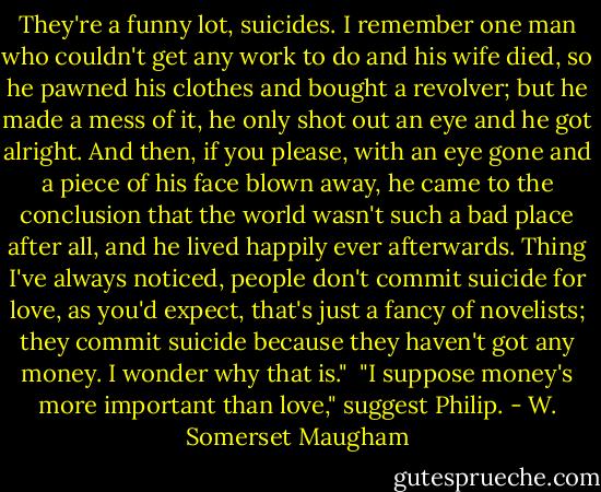 They're a funny lot, suicides. I remember one man who couldn't get any work to do and his wife died, so he pawned his clothes and bought a revolver; but he made a mess of it, he only shot out an eye and he got alright. And then, if you please, with an eye gone and a piece of his face blown away, he came to the conclusion that the world wasn't such a bad place after all, and he lived happily ever afterwards. Thing I've always noticed, people don't commit suicide for love, as you'd expect, that's just a fancy of novelists; they commit suicide because they haven't got any money. I wonder why that is."<br /> "I suppose money's more important than love," suggest Philip. - W. Somerset Maugham