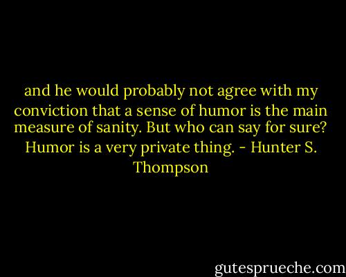 and he would probably not agree with my conviction that a sense of humor is the main measure of sanity. But who can say for sure? Humor is a very private thing. - Hunter S. Thompson