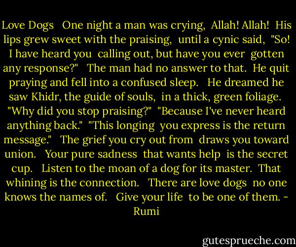 Love Dogs<br /><br /> One night a man was crying,<br /> Allah! Allah!<br /> His lips grew sweet with the praising,<br /> until a cynic said,<br /> "So! I have heard you<br /> calling out, but have you ever<br /> gotten any response?"<br /><br /> The man had no answer to that.<br /> He quit praying and fell into a confused sleep.<br /><br /> He dreamed he saw Khidr, the guide of souls,<br /> in a thick, green foliage.<br /> "Why did you stop praising?"<br /> "Because I've never heard anything back."<br /> "This longing<br /> you express is the return message."<br /><br /> The grief you cry out from<br /> draws you toward union.<br /><br /> Your pure sadness<br /> that wants help<br /> is the secret cup.<br /><br /> Listen to the moan of a dog for its master.<br /> That whining is the connection.<br /><br /> There are love dogs<br /> no one knows the names of.<br /><br /> Give your life<br /> to be one of them. - Rumi