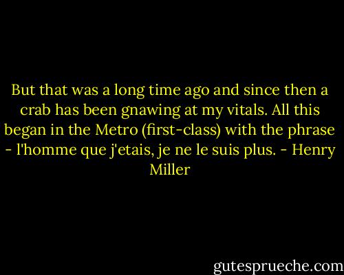 But that was a long time ago and since then a crab has been gnawing at my vitals. All this began in the Metro (first-class) with the phrase - l'homme que j'etais, je ne le suis plus. - Henry Miller