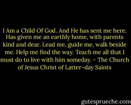 I Am a Child Of God. And He has sent me here. Has given me an earthly home, with parents kind and dear. Lead me, guide me, walk beside me. Help me find the way. Teach me all that I must do to live with him someday. - The Church of Jesus Christ of Latter-day Saints