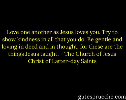 Love one another as Jesus loves you. Try to show kindness in all that you do. Be gentle and loving in deed and in thought, for these are the things Jesus taught. - The Church of Jesus Christ of Latter-day Saints