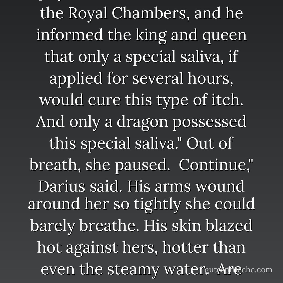 There was a dragon who had a long-standing obsession with a queen's breasts," she said, growing breathless. "The dragon knew the penalty to touch her would mean death, yet he revealed his secret desire to the king's chief doctor. This man promised he could arrange for the dragon to satisfy his desire, but it would cost him one thousand gold coins." She spread her soapy hands over his nipples, then down his arms. "Though he didn't have the money, the dragon readily agreed to the scheme."<br /><br />Grace," Darius moaned, his erection straining against her stomach.<br /><br />She hid her smile, loving that she had this much power over such a strong man. That she, Grace Carlyle, made him ache with longing. "The next day the physician made a batch of itching powder and poured some into the queen's bra… uh, you might call it a brassiere… while she bathed. After she dressed, she began itching and itching and itching. The physician was summoned to the Royal Chambers, and he informed the king and queen that only a special saliva, if applied for several hours, would cure this type of itch. And only a dragon possessed this special saliva." Out of breath, she paused.<br /><br />Continue," Darius said. His arms wound around her so tightly she could barely breathe. His skin blazed hot against hers, hotter than even the steamy water.<br /><br />Are you sure?"<br /><br />Continue." Taut lines bracketed his mouth.<br /><br />Well, the king summoned the dragon. Meanwhile, the physician slipped him the antidote for the itching powder, which the dragon put into his mouth, and for the next few hours, the dragon worked passionately on the queen's breasts.<br /><br />Anyway," she said, reaching around him and lathering the muscled mounds of his butt, "the queen's itching was eventually relieved, and the dragon left satisfied and touted as a hero."<br /><br />This does not sound like a joke," Darius said.<br /><br />I'm getting to the punch line. Hang on. When the physician demanded his payment, the now satisfied dragon refused. He knew that the physician could never report what really happened to the king. So the next day, the physician slipped a massive dose of the same itching powder into the king's loincloth. And the king immediately summoned the dragon."<br />-Heart of the Dragon - Gena Showalter
