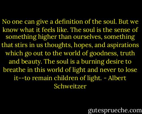 No one can give a definition of the soul. But we know what it feels like. The soul is the sense of something higher than ourselves, something that stirs in us thoughts, hopes, and aspirations which go out to the world of goodness, truth and beauty. The soul is a burning desire to breathe in this world of light and never to lose it--to remain children of light. - Albert Schweitzer