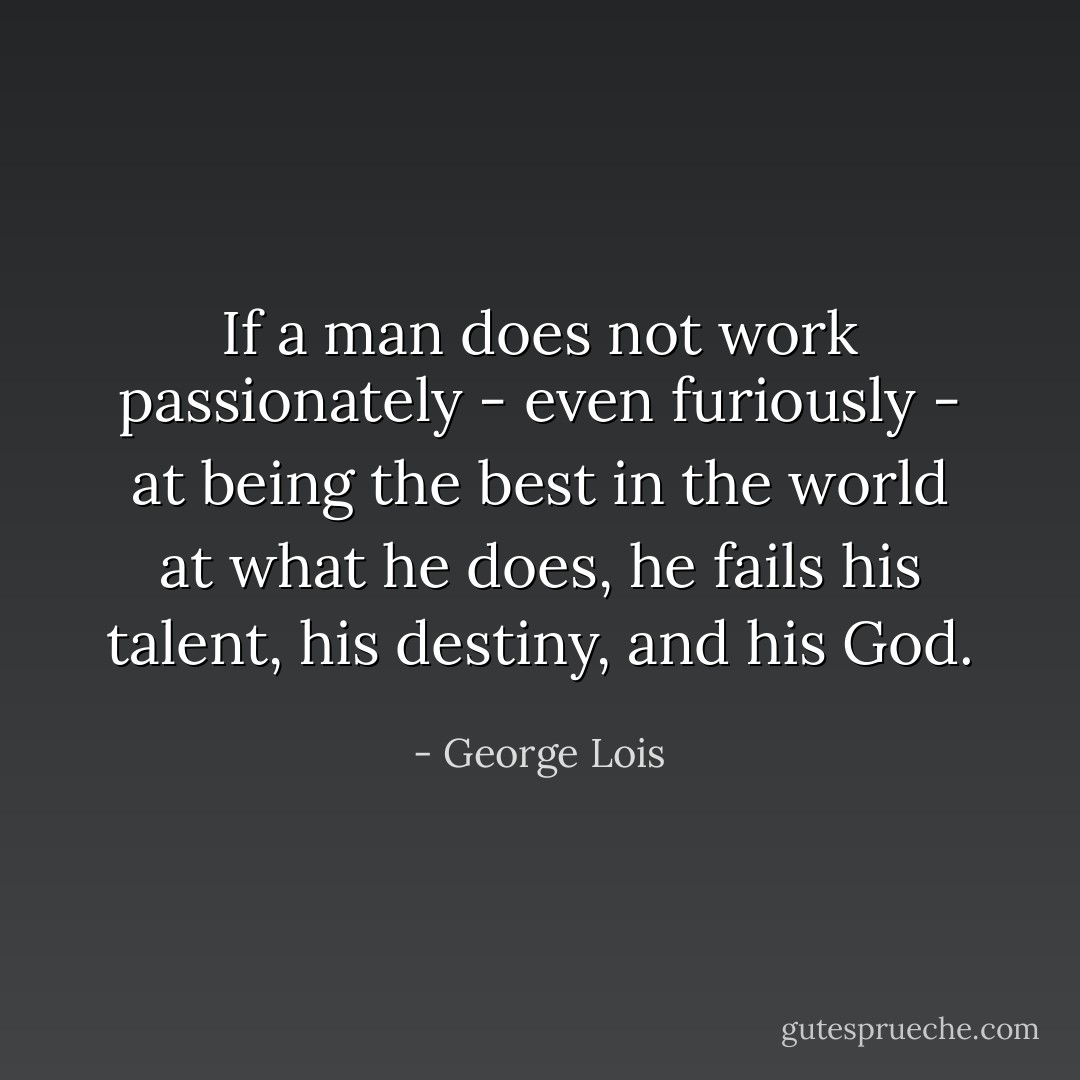 If a man does not work passionately - even furiously - at being the best in the world at what he does, he fails his talent, his destiny, and his God. - George Lois