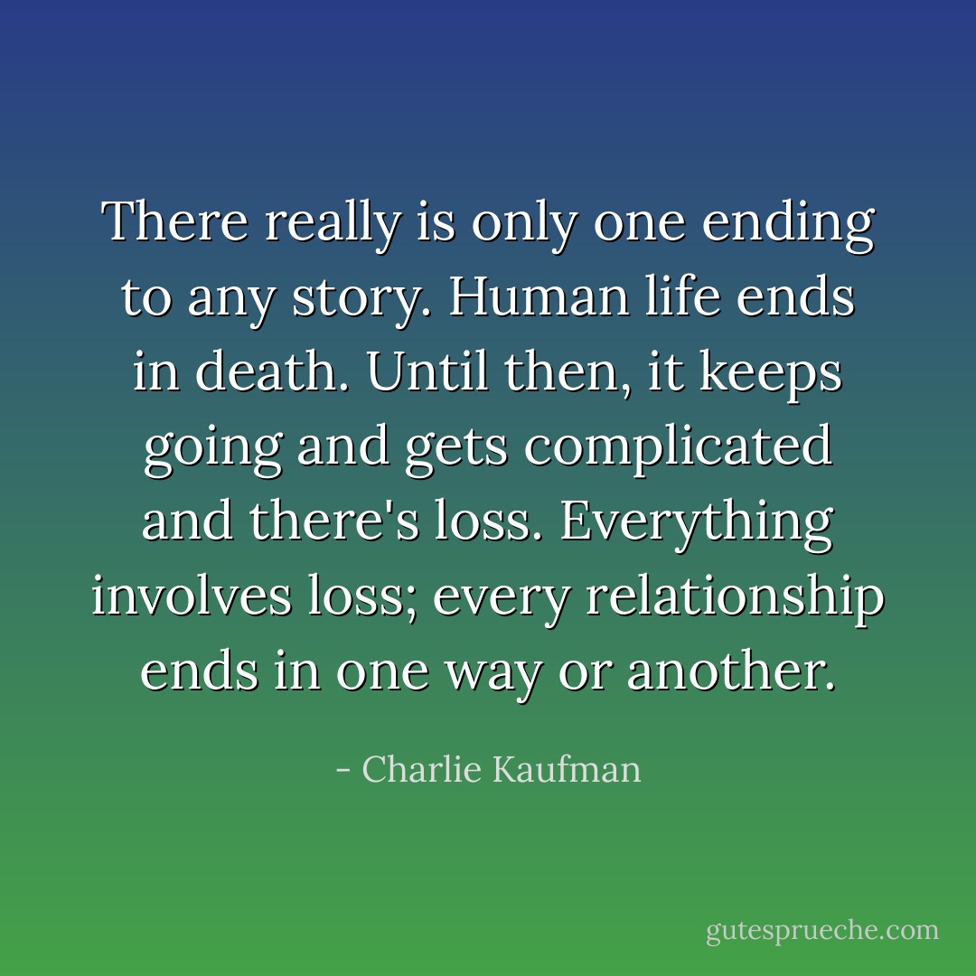 There really is only one ending to any story. Human life ends in death. Until then, it keeps going and gets complicated and there's loss. Everything involves loss; every relationship ends in one way or another. - Charlie Kaufman