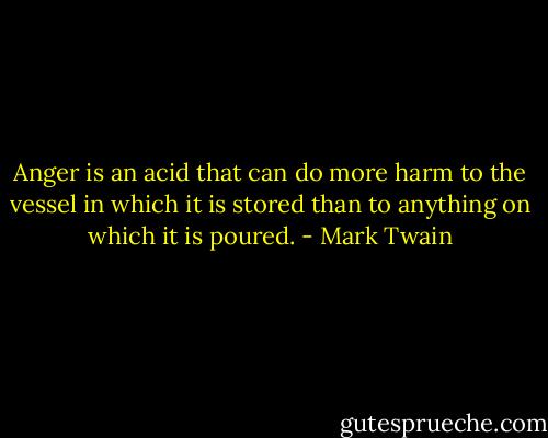 Anger is an acid that can do more harm to the vessel in which it is stored than to anything on which it is poured. - Mark Twain