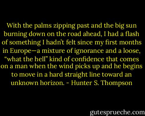 With the palms zipping past and the big sun burning down on the road ahead, I had a flash of something I hadn’t felt since my first months in Europe—a mixture of ignorance and a loose, “what the hell” kind of confidence that comes on a man when the wind picks up and he begins to move in a hard straight line toward an unknown horizon. - Hunter S. Thompson