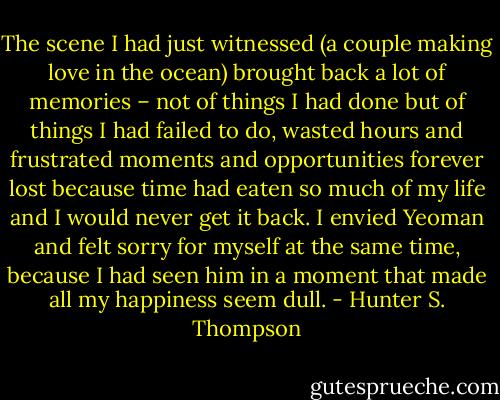 The scene I had just witnessed (a couple making love in the ocean) brought back a lot of memories – not of things I had done but of things I had failed to do, wasted hours and frustrated moments and opportunities forever lost because time had eaten so much of my life and I would never get it back. I envied Yeoman and felt sorry for myself at the same time, because I had seen him in a moment that made all my happiness seem dull. - Hunter S. Thompson