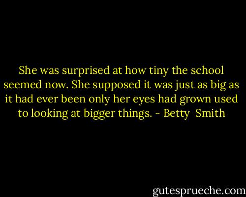 She was surprised at how tiny the school seemed now. She supposed it was just as big as it had ever been only her eyes had grown used to looking at bigger things. - Betty  Smith