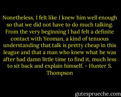 Nonetheless, I felt like I knew him well enough so that we did not have to do much talking. From the very beginning I had felt a definite contact with Yeoman, a kind of tenuous understanding that talk is pretty cheap in this league and that a man who knew what he was after had damn little time to find it, much less to sit back and explain himself. - Hunter S. Thompson