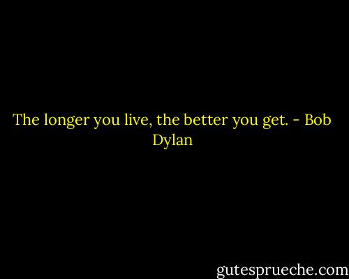 The longer you live, the better you get. - Bob Dylan