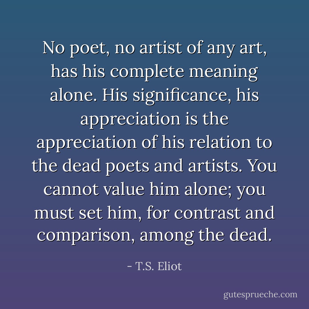No poet, no artist of any art, has his complete meaning alone. His significance, his appreciation is the appreciation of his relation to the dead poets and artists. You cannot value him alone; you must set him, for contrast and comparison, among the dead. - T.S. Eliot