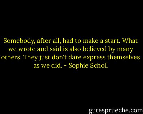 Somebody, after all, had to make a start. What we wrote and said is also believed by many others. They just don't dare express themselves as we did. - Sophie Scholl