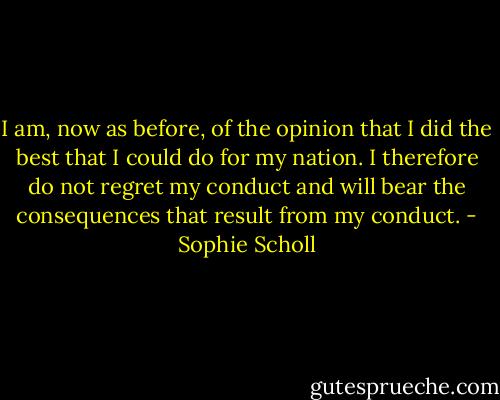 I am, now as before, of the opinion that I did the best that I could do for my nation. I therefore do not regret my conduct and will bear the consequences that result from my conduct. - Sophie Scholl