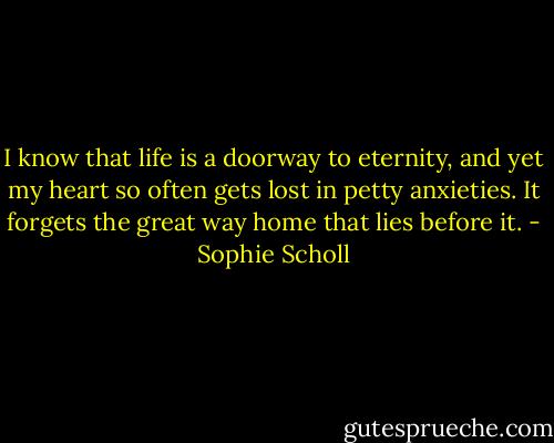 I know that life is a doorway to eternity, and yet my heart so often gets lost in petty anxieties. It forgets the great way home that lies before it. - Sophie Scholl