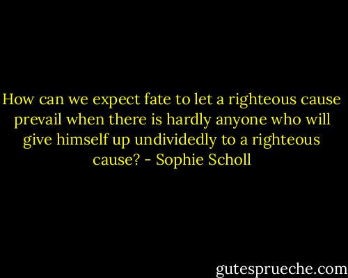 How can we expect fate to let a righteous cause prevail when there is hardly anyone who will give himself up undividedly to a righteous cause? - Sophie Scholl