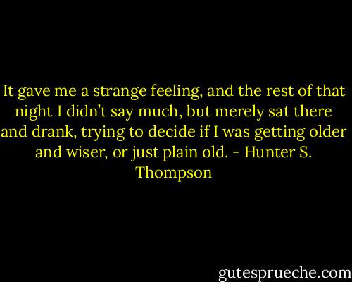 It gave me a strange feeling, and the rest of that night I didn’t say much, but merely sat there and drank, trying to decide if I was getting older and wiser, or just plain old. - Hunter S. Thompson