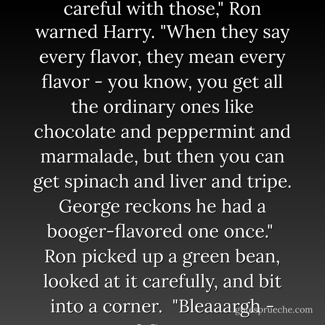 A bag of Bertie Bott's Every Flavor Beans. "You want to be careful with those," Ron warned Harry. "When they say every flavor, they mean every flavor - you know, you get all the ordinary ones like chocolate and peppermint and marmalade, but then you can get spinach and liver and tripe. George reckons he had a booger-flavored one once." <br />Ron picked up a green bean, looked at it carefully, and bit into a corner. <br />"Bleaaargh - see? Sprouts. - J.K. Rowling