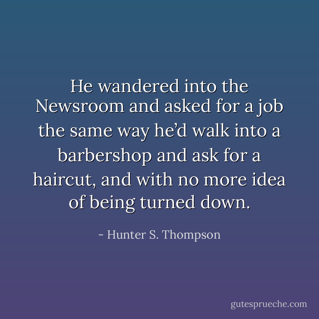 He wandered into the Newsroom and asked for a job the same way he’d walk into a barbershop and ask for a haircut, and with no more idea of being turned down. - Hunter S. Thompson