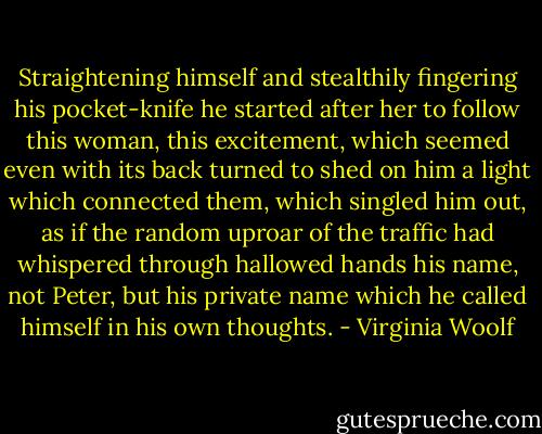 Straightening himself and stealthily fingering his pocket-knife he started after her to follow this woman, this excitement, which seemed even with its back turned to shed on him a light which connected them, which singled him out, as if the random uproar of the traffic had whispered through hallowed hands his name, not Peter, but his private name which he called himself in his own thoughts. - Virginia Woolf