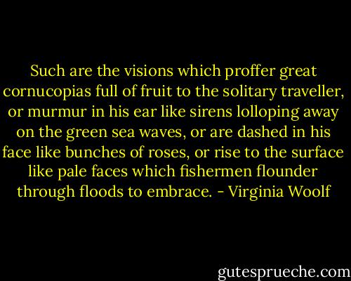 Such are the visions which proffer great cornucopias full of fruit to the solitary traveller, or murmur in his ear like sirens lolloping away on the green sea waves, or are dashed in his face like bunches of roses, or rise to the surface like pale faces which fishermen flounder through floods to embrace. - Virginia Woolf