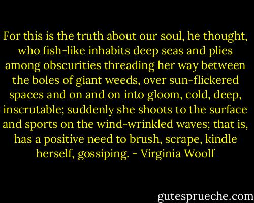 For this is the truth about our soul, he thought, who fish-like inhabits deep seas and plies among obscurities threading her way between the boles of giant weeds, over sun-flickered spaces and on and on into gloom, cold, deep, inscrutable; suddenly she shoots to the surface and sports on the wind-wrinkled waves; that is, has a positive need to brush, scrape, kindle herself, gossiping. - Virginia Woolf