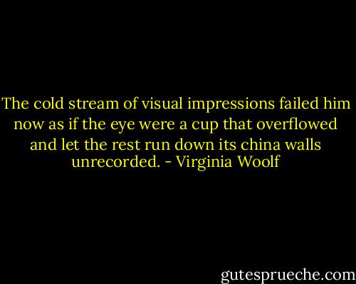 The cold stream of visual impressions failed him now as if the eye were a cup that overflowed and let the rest run down its china walls unrecorded. - Virginia Woolf