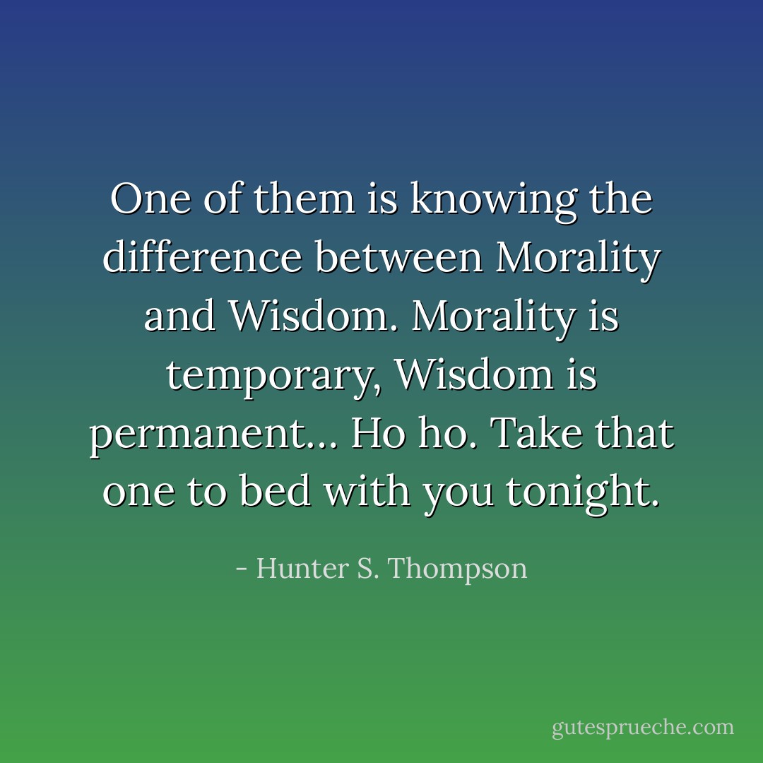 One of them is knowing the difference between Morality and Wisdom. Morality is temporary, Wisdom is permanent… Ho ho. Take that one to bed with you tonight. - Hunter S. Thompson