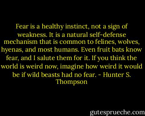 Fear is a healthy instinct, not a sign of weakness. It is a natural self-defense mechanism that is common to felines, wolves, hyenas, and most humans. Even fruit bats know fear, and I salute them for it. If you think the world is weird now, imagine how weird it would be if wild beasts had no fear. - Hunter S. Thompson