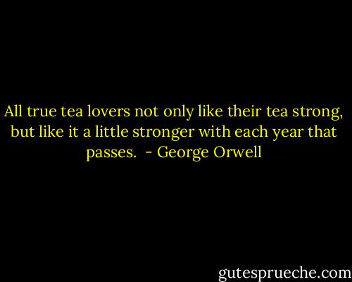 All true tea lovers not only like their tea strong, but like it a little stronger with each year that passes.  - George Orwell