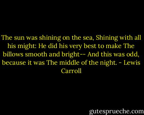 The sun was shining on the sea,<br />Shining with all his might:<br />He did his very best to make<br />The billows smooth and bright--<br />And this was odd, because it was<br />The middle of the night. - Lewis Carroll