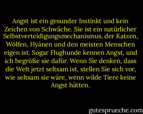 Angst ist ein gesunder Instinkt und kein Zeichen von Schwäche. Sie ist ein natürlicher Selbstverteidigungsmechanismus, der Katzen, Wölfen, Hyänen und den meisten Menschen eigen ist. Sogar Flughunde kennen Angst, und ich begrüße sie dafür. Wenn Sie denken, dass die Welt jetzt seltsam ist, stellen Sie sich vor, wie seltsam sie wäre, wenn wilde Tiere keine Angst hätten. - Hunter S. Thompson<