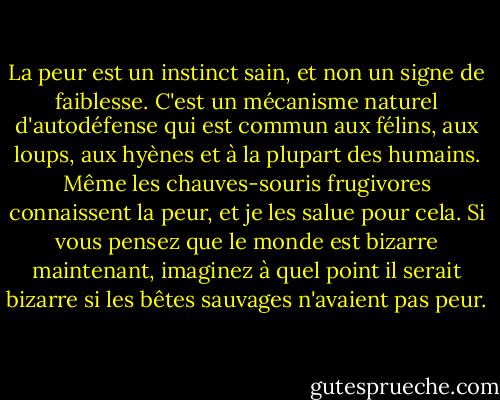 La peur est un instinct sain, et non un signe de faiblesse. C'est un mécanisme naturel d'autodéfense qui est commun aux félins, aux loups, aux hyènes et à la plupart des humains. Même les chauves-souris frugivores connaissent la peur, et je les salue pour cela. Si vous pensez que le monde est bizarre maintenant, imaginez à quel point il serait bizarre si les bêtes sauvages n'avaient pas peur. - Hunter S. Thompson