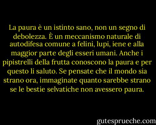 La paura è un istinto sano, non un segno di debolezza. È un meccanismo naturale di autodifesa comune a felini, lupi, iene e alla maggior parte degli esseri umani. Anche i pipistrelli della frutta conoscono la paura e per questo li saluto. Se pensate che il mondo sia strano ora, immaginate quanto sarebbe strano se le bestie selvatiche non avessero paura. - Hunter S. Thompson