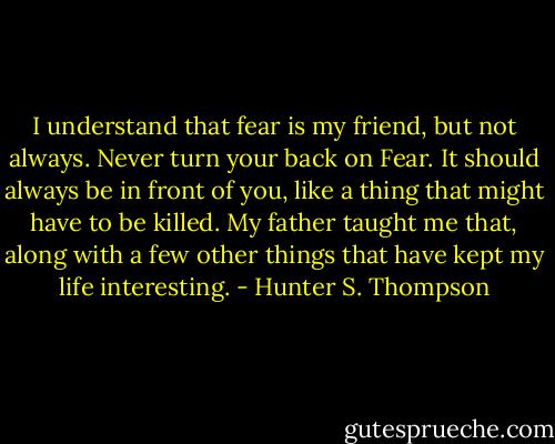 I understand that fear is my friend, but not always. Never turn your back on Fear. It should always be in front of you, like a thing that might have to be killed. My father taught me that, along with a few other things that have kept my life interesting. - Hunter S. Thompson