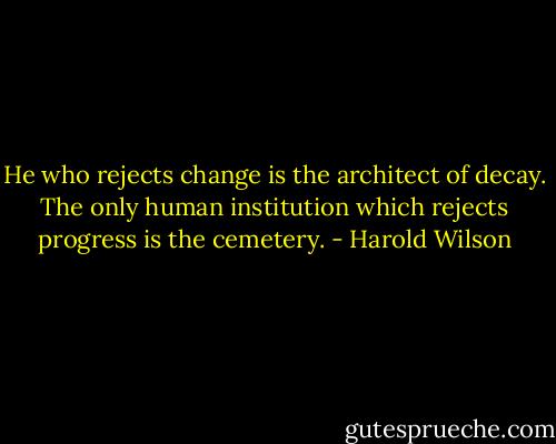 He who rejects change is the architect of decay. The only human institution which rejects progress is the cemetery. - Harold Wilson