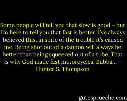 Some people will tell you that slow is good – but I’m here to tell you that fast is better. I’ve always believed this, in spite of the trouble it’s caused me. Being shot out of a cannon will always be better than being squeezed out of a tube. That is why God made fast motorcycles, Bubba… - Hunter S. Thompson