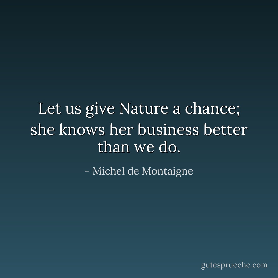 Let us give Nature a chance; she knows her business better than we do. - Michel de Montaigne