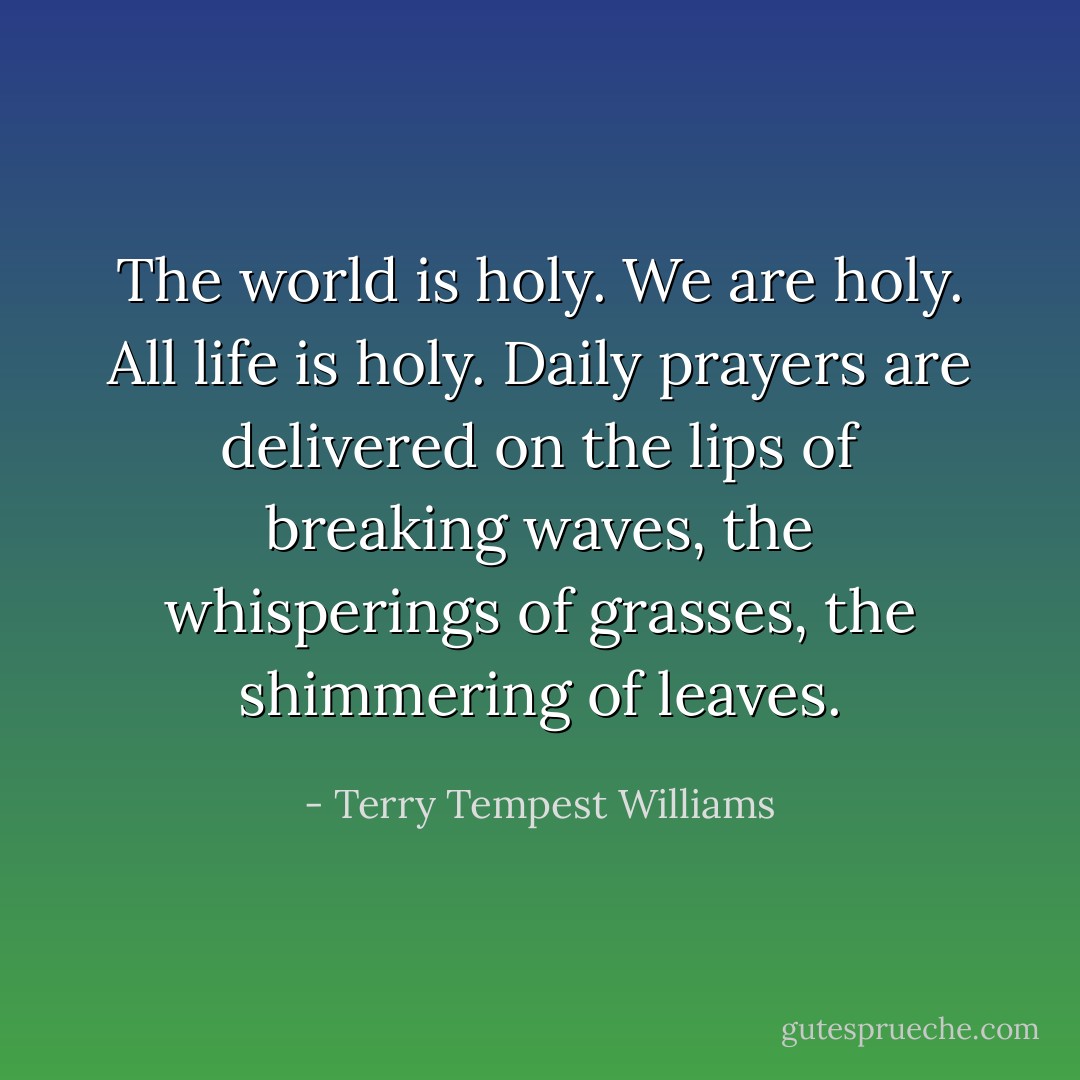 The world is holy. We are holy. All life is holy. Daily prayers are delivered on the lips of breaking waves, the whisperings of grasses, the shimmering of leaves. - Terry Tempest Williams