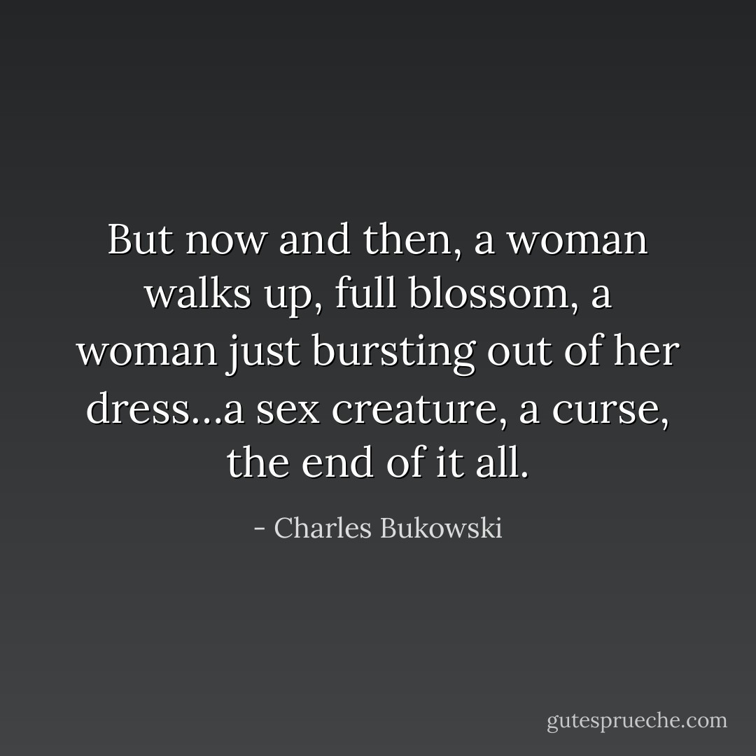 But now and then, a woman walks up, full blossom, a woman just bursting out of her dress…a sex creature, a curse, the end of it all. - Charles Bukowski