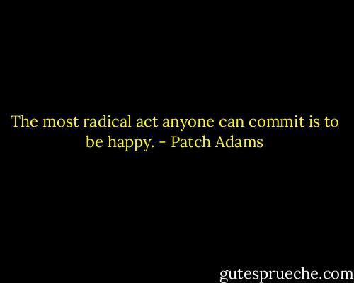 The most radical act anyone can commit is to be happy. - Patch Adams