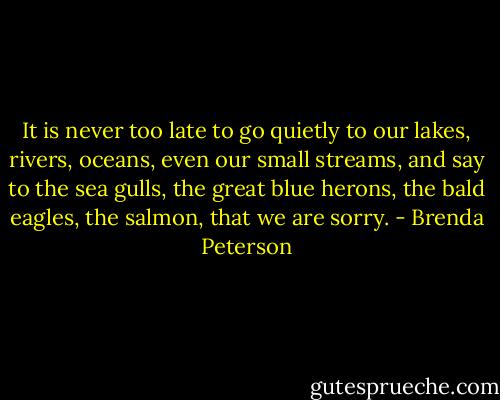 It is never too late to go quietly to our lakes, rivers, oceans, even our small streams, and say to the sea gulls, the great blue herons, the bald eagles, the salmon, that we are sorry. - Brenda Peterson