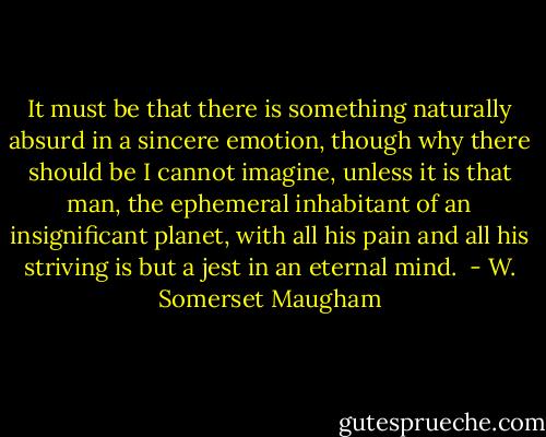 It must be that there is something naturally absurd in a sincere emotion, though why there should be I cannot imagine, unless it is that man, the ephemeral inhabitant of an insignificant planet, with all his pain and all his striving is but a jest in an eternal mind.  - W. Somerset Maugham