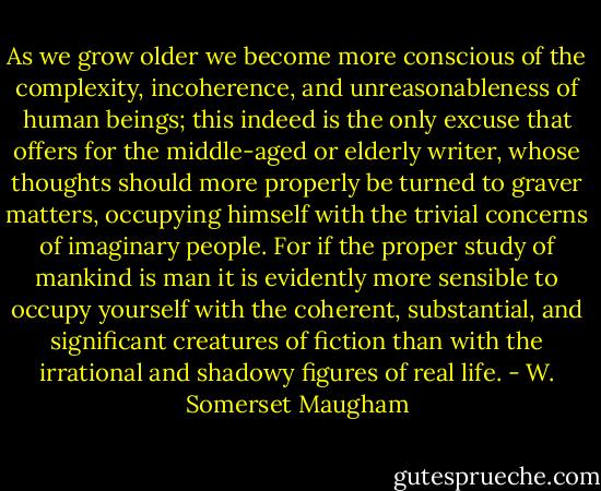 As we grow older we become more conscious of the complexity, incoherence, and unreasonableness of human beings; this indeed is the only excuse that offers for the middle-aged or elderly writer, whose thoughts should more properly be turned to graver matters, occupying himself with the trivial concerns of imaginary people. For if the proper study of mankind is man it is evidently more sensible to occupy yourself with the coherent, substantial, and significant creatures of fiction than with the irrational and shadowy figures of real life. - W. Somerset Maugham